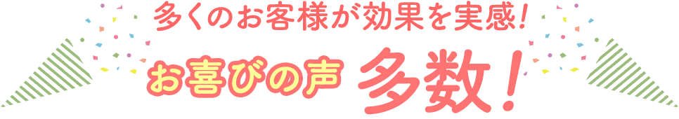 多くのお客様が効果を実感！お喜びの声多数！
